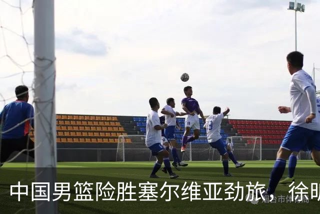 中国男篮险胜塞尔维亚劲旅，徐昕表现出色